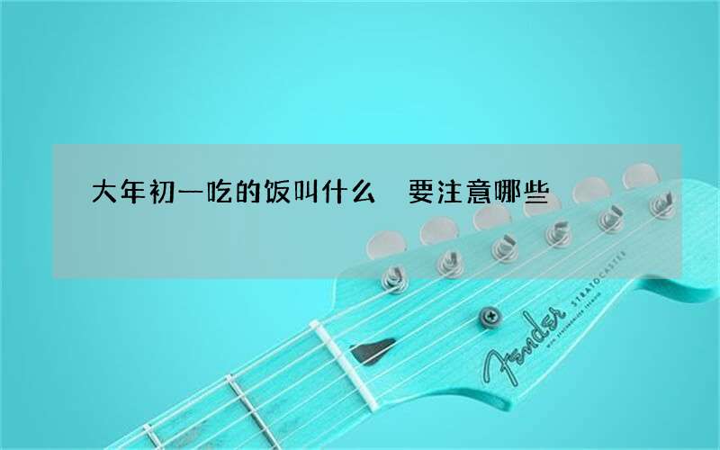 大年初一吃的饭叫什么 要注意哪些